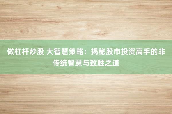 做杠杆炒股 大智慧策略：揭秘股市投资高手的非传统智慧与致胜之道