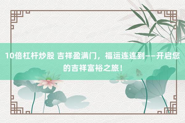 10倍杠杆炒股 吉祥盈满门，福运连连到——开启您的吉祥富裕之旅！
