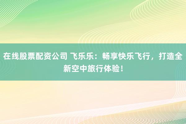在线股票配资公司 飞乐乐：畅享快乐飞行，打造全新空中旅行体验！