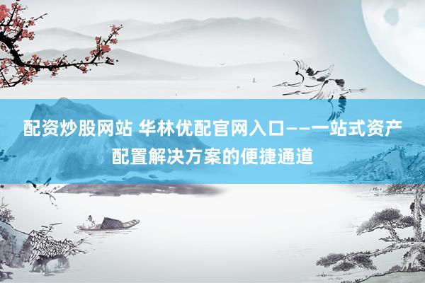 配资炒股网站 华林优配官网入口——一站式资产配置解决方案的便捷通道