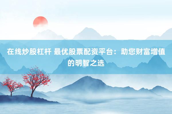在线炒股杠杆 最优股票配资平台：助您财富增值的明智之选