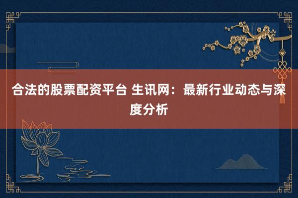 合法的股票配资平台 生讯网：最新行业动态与深度分析