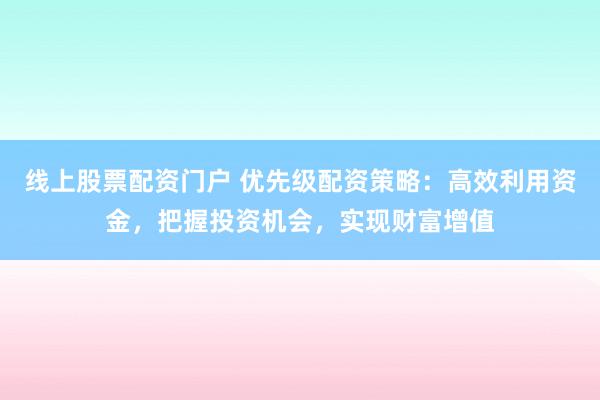 线上股票配资门户 优先级配资策略：高效利用资金，把握投资机会，实现财富增值