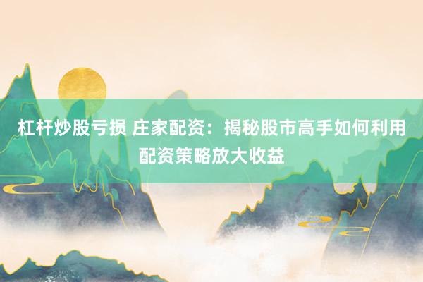 杠杆炒股亏损 庄家配资：揭秘股市高手如何利用配资策略放大收益