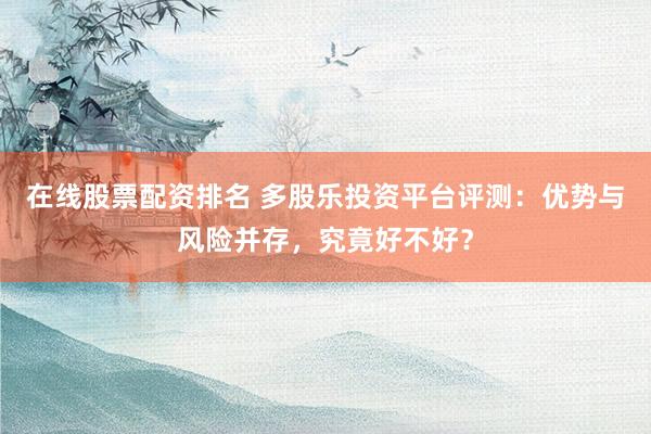在线股票配资排名 多股乐投资平台评测：优势与风险并存，究竟好不好？