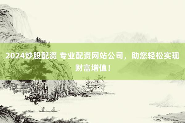 2024炒股配资 专业配资网站公司，助您轻松实现财富增值！