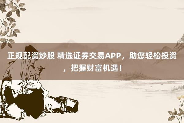 正规配资炒股 精选证券交易APP，助您轻松投资，把握财富机遇！