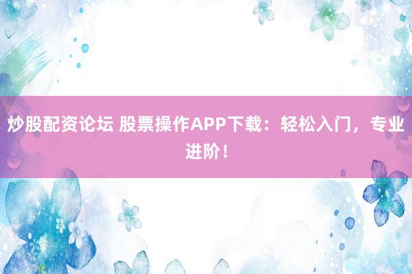 炒股配资论坛 股票操作APP下载：轻松入门，专业进阶！