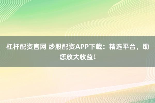 杠杆配资官网 炒股配资APP下载：精选平台，助您放大收益！