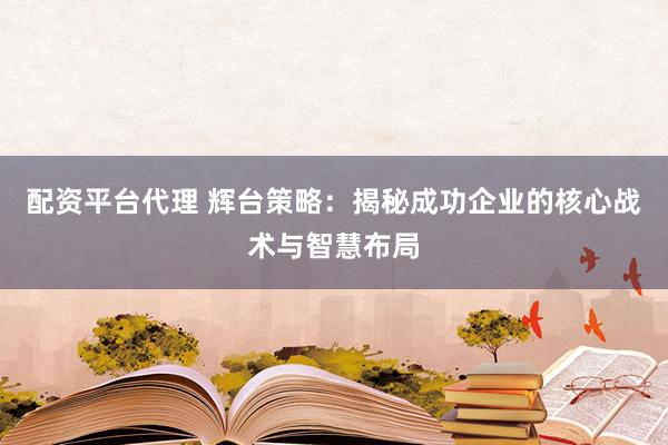 配资平台代理 辉台策略：揭秘成功企业的核心战术与智慧布局