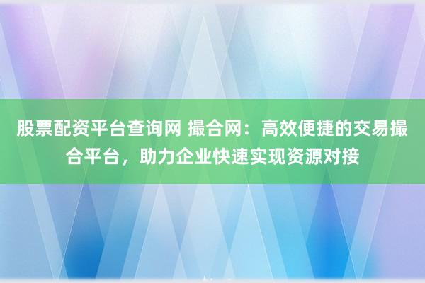 股票配资平台查询网 撮合网：高效便捷的交易撮合平台，助力企业快速实现资源对接