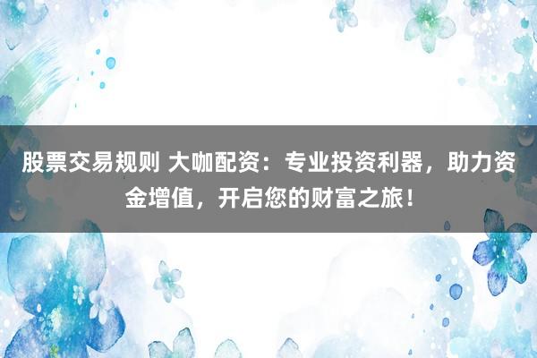 股票交易规则 大咖配资：专业投资利器，助力资金增值，开启您的财富之旅！