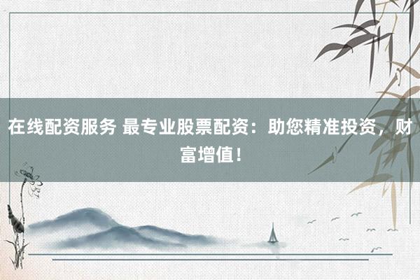 在线配资服务 最专业股票配资：助您精准投资，财富增值！