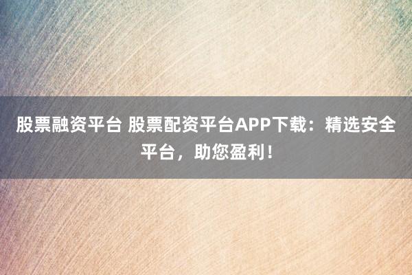 股票融资平台 股票配资平台APP下载：精选安全平台，助您盈利！
