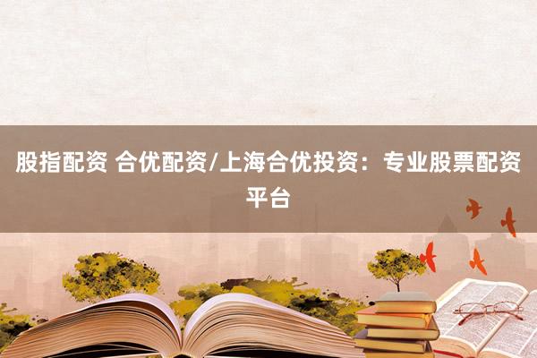 股指配资 合优配资/上海合优投资：专业股票配资平台