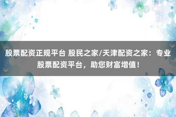 股票配资正规平台 股民之家/天津配资之家：专业股票配资平台，助您财富增值！