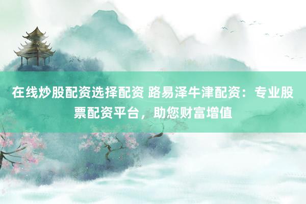 在线炒股配资选择配资 路易泽牛津配资：专业股票配资平台，助您财富增值