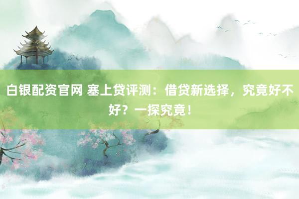 白银配资官网 塞上贷评测：借贷新选择，究竟好不好？一探究竟！