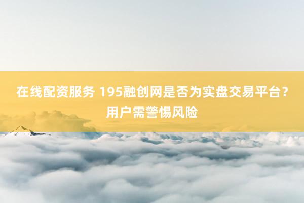 在线配资服务 195融创网是否为实盘交易平台？用户需警惕风险