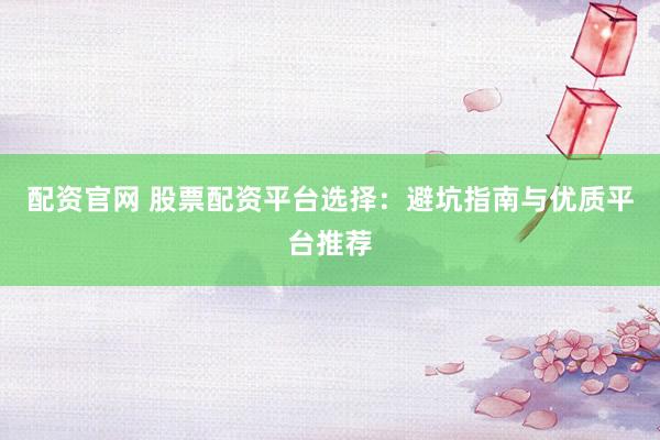 配资官网 股票配资平台选择：避坑指南与优质平台推荐