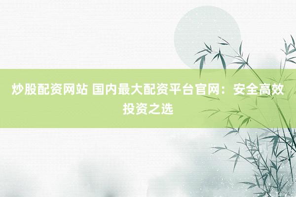 炒股配资网站 国内最大配资平台官网：安全高效投资之选