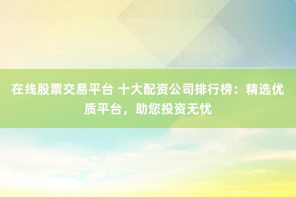 在线股票交易平台 十大配资公司排行榜：精选优质平台，助您投资无忧