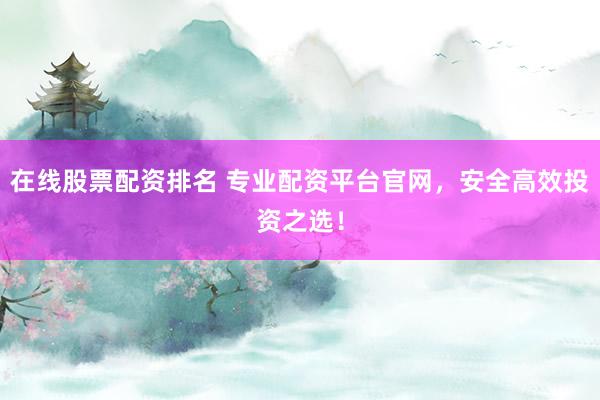在线股票配资排名 专业配资平台官网，安全高效投资之选！