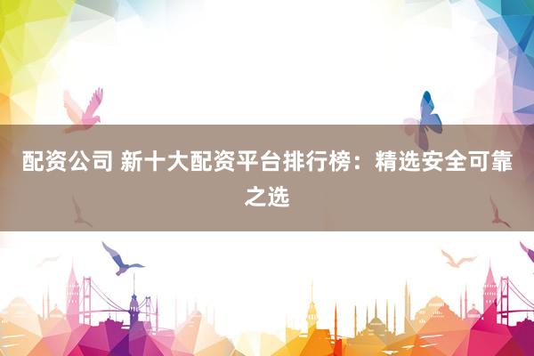 配资公司 新十大配资平台排行榜：精选安全可靠之选