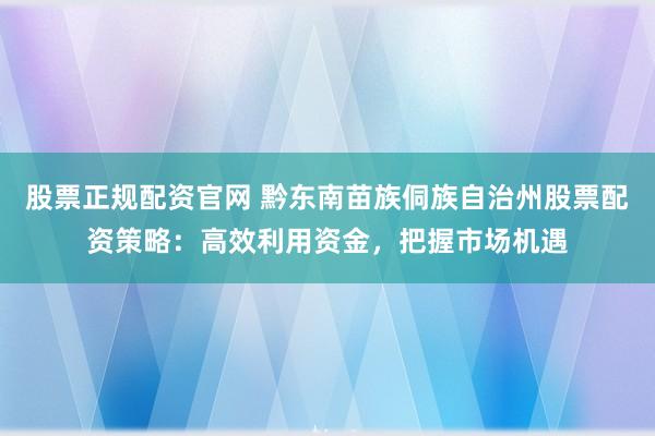 股票正规配资官网 黔东南苗族侗族自治州股票配资策略：高效利用资金，把握市场机遇