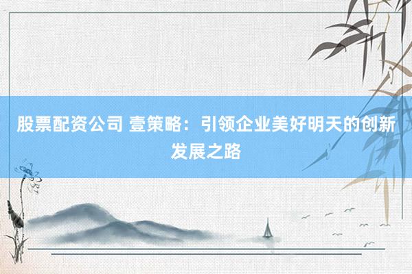 股票配资公司 壹策略：引领企业美好明天的创新发展之路