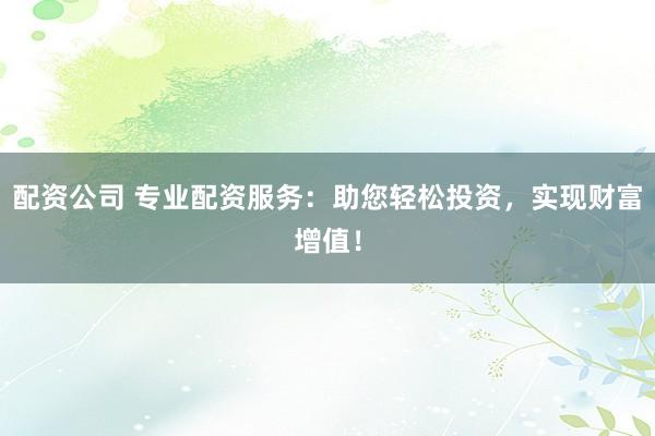 配资公司 专业配资服务：助您轻松投资，实现财富增值！