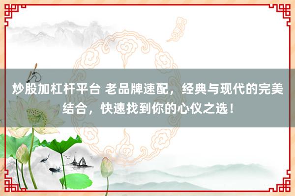 炒股加杠杆平台 老品牌速配，经典与现代的完美结合，快速找到你的心仪之选！