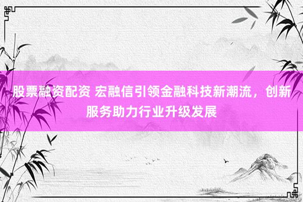 股票融资配资 宏融信引领金融科技新潮流，创新服务助力行业升级发展