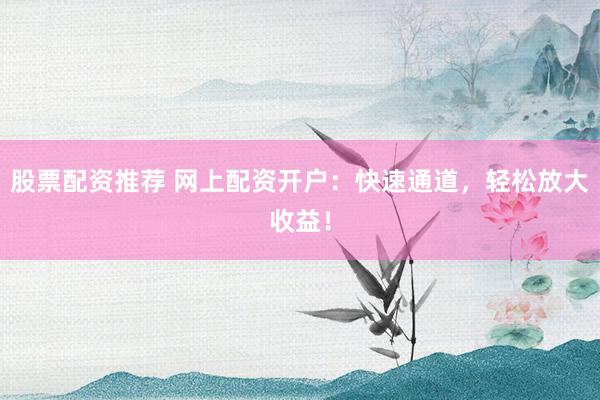 股票配资推荐 网上配资开户：快速通道，轻松放大收益！