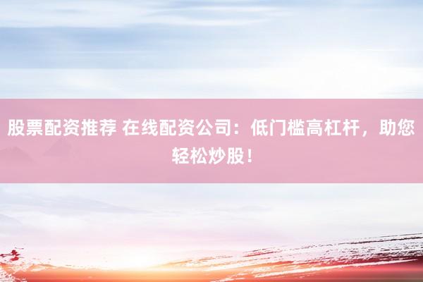 股票配资推荐 在线配资公司：低门槛高杠杆，助您轻松炒股！