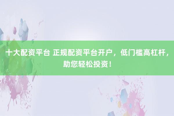 十大配资平台 正规配资平台开户，低门槛高杠杆，助您轻松投资！
