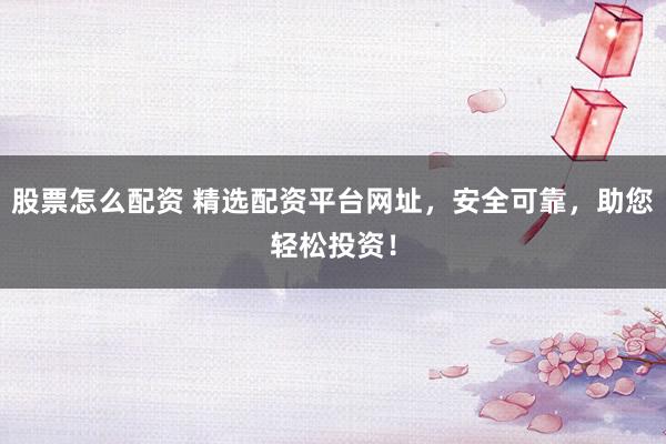 股票怎么配资 精选配资平台网址，安全可靠，助您轻松投资！