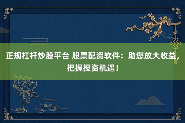 正规杠杆炒股平台 股票配资软件：助您放大收益，把握投资机遇！