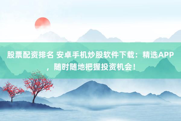 股票配资排名 安卓手机炒股软件下载：精选APP，随时随地把握投资机会！