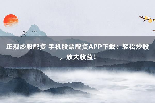 正规炒股配资 手机股票配资APP下载：轻松炒股，放大收益！