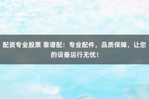 配资专业股票 靠谱配：专业配件，品质保障，让您的设备运行无忧！
