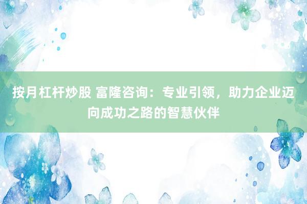按月杠杆炒股 富隆咨询：专业引领，助力企业迈向成功之路的智慧伙伴