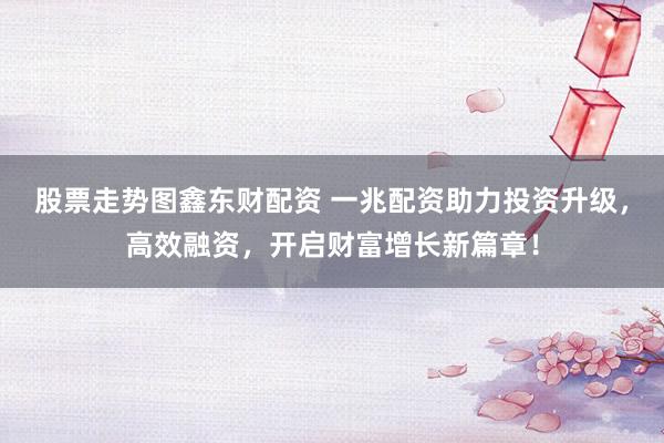 股票走势图鑫东财配资 一兆配资助力投资升级，高效融资，开启财富增长新篇章！