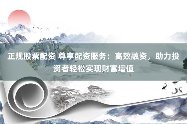 正规股票配资 尊享配资服务：高效融资，助力投资者轻松实现财富增值