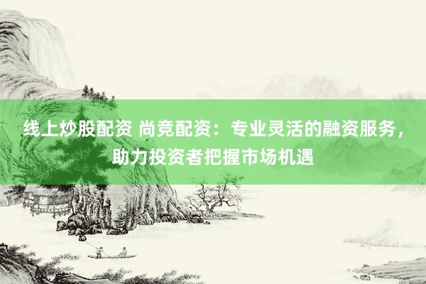 线上炒股配资 尚竞配资：专业灵活的融资服务，助力投资者把握市场机遇