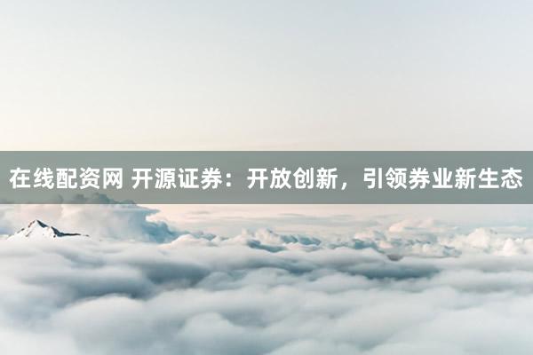 在线配资网 开源证券：开放创新，引领券业新生态