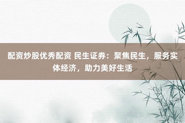 配资炒股优秀配资 民生证券：聚焦民生，服务实体经济，助力美好生活