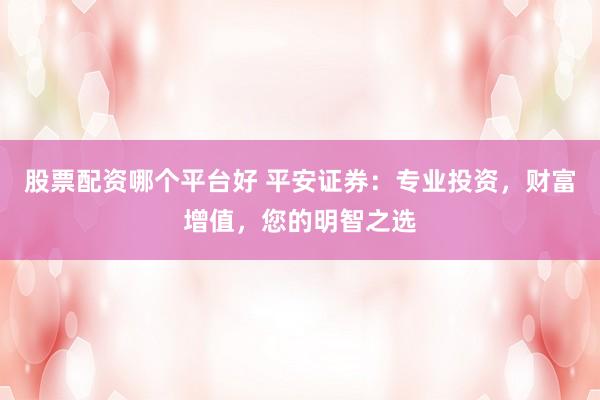 股票配资哪个平台好 平安证券：专业投资，财富增值，您的明智之选