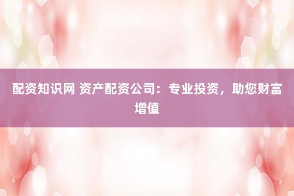 配资知识网 资产配资公司：专业投资，助您财富增值