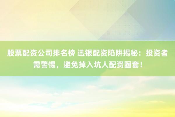 股票配资公司排名榜 迅银配资陷阱揭秘：投资者需警惕，避免掉入坑人配资圈套！